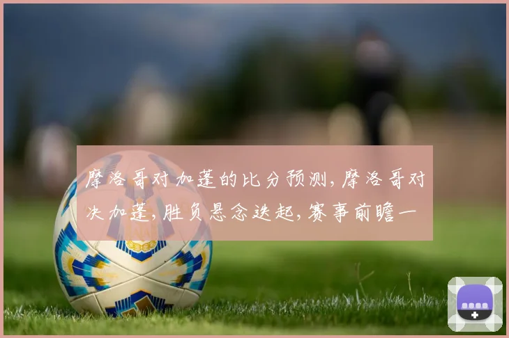 摩洛哥对加蓬的比分预测,摩洛哥对决加蓬,胜负悬念迭起,赛事前瞻一触即发